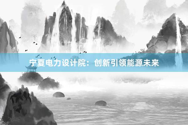 宁夏电力设计院：创新引领能源未来