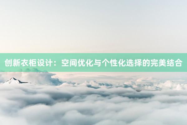 创新衣柜设计：空间优化与个性化选择的完美结合