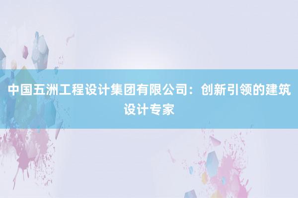 中国五洲工程设计集团有限公司：创新引领的建筑设计专家