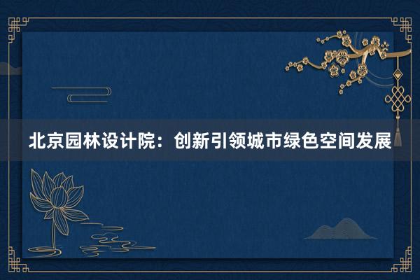 北京园林设计院：创新引领城市绿色空间发展